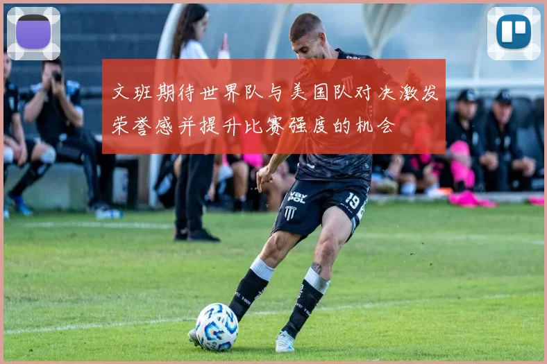 文班期待世界队与美国队对决激发荣誉感并提升比赛强度的机会