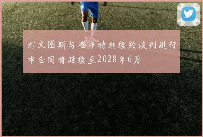 尤文图斯与洛卡特利续约谈判进行中合同将延续至2028年6月