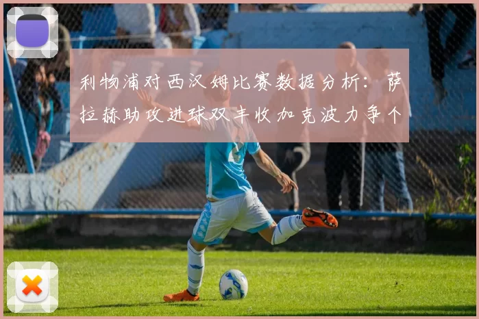 利物浦对西汉姆比赛数据分析：萨拉赫助攻进球双丰收加克波力争个人职业生涯50球