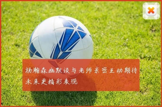 杨瀚森幽默谈与老师亲密互动期待未来更精彩表现