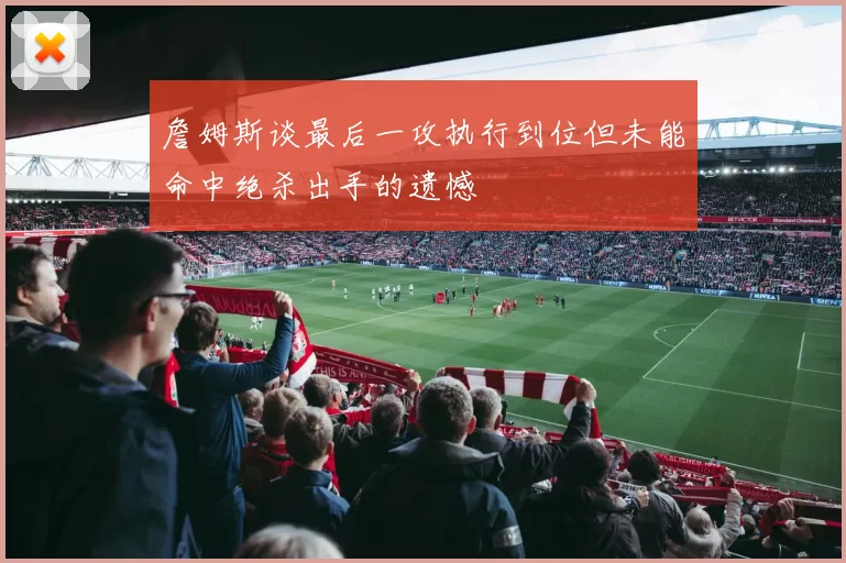 詹姆斯谈最后一攻执行到位但未能命中绝杀出手的遗憾