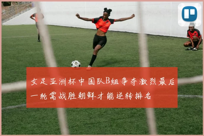 女足亚洲杯中国队B组争夺激烈最后一轮需战胜朝鲜才能逆转排名
