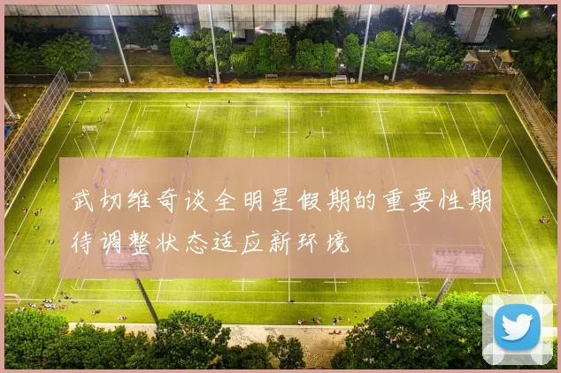 武切维奇谈全明星假期的重要性期待调整状态适应新环境
