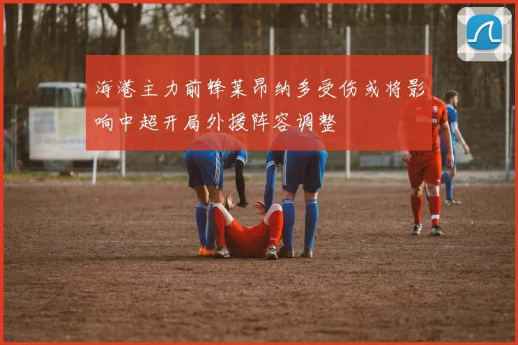 海港主力前锋莱昂纳多受伤或将影响中超开局外援阵容调整